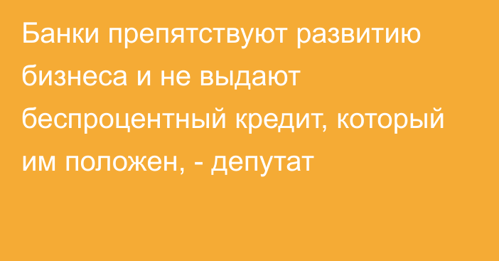 Банки препятствуют развитию бизнеса и не выдают беспроцентный кредит, который им положен, - депутат