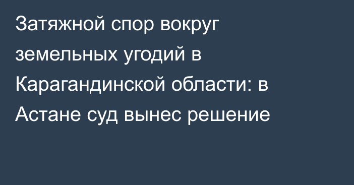 Затяжной спор вокруг земельных угодий в Карагандинской области: в Астане суд вынес решение