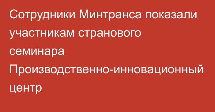 Сотрудники Минтранса показали участникам странового семинара Производственно-инновационный центр