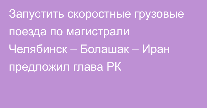 Запустить скоростные грузовые поезда по магистрали Челябинск – Болашак – Иран предложил глава РК