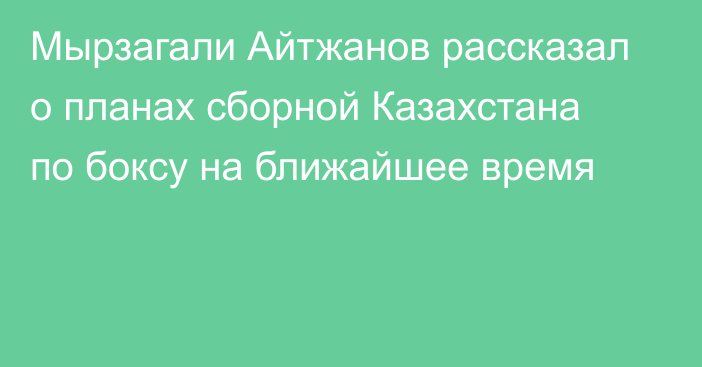 Мырзагали Айтжанов рассказал о планах сборной Казахстана по боксу на ближайшее время