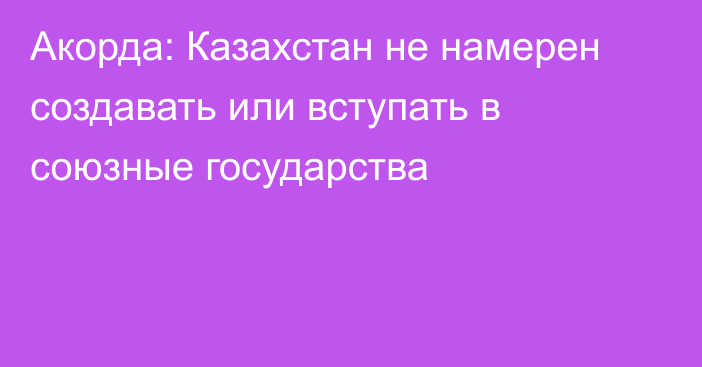 Акорда: Казахстан не намерен создавать или вступать в союзные государства