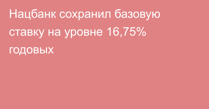 Нацбанк сохранил базовую ставку на уровне 16,75% годовых