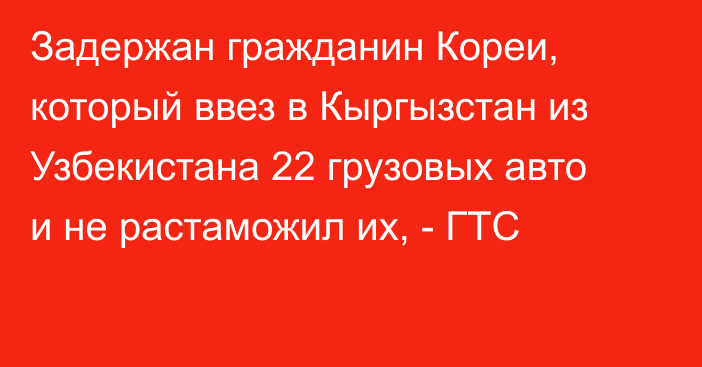 Задержан гражданин Кореи, который ввез в Кыргызстан из Узбекистана 22 грузовых авто и не растаможил их, - ГТС