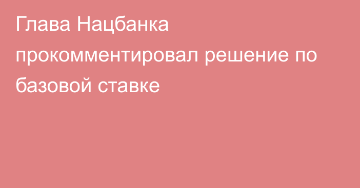 Глава Нацбанка прокомментировал решение по базовой ставке