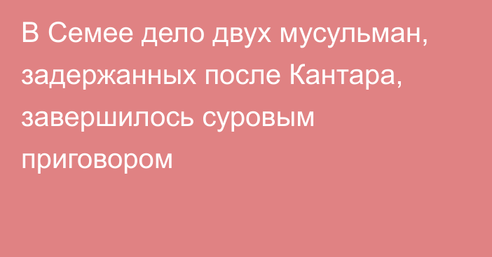 В Семее дело двух мусульман, задержанных после Кантара, завершилось суровым приговором