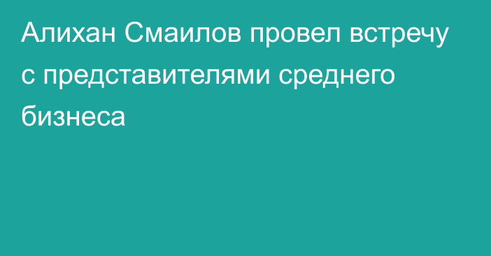 Алихан Смаилов провел встречу с представителями среднего бизнеса