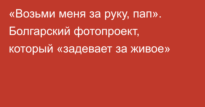 «Возьми меня за руку, пап». Болгарский фотопроект, который «задевает за живое»