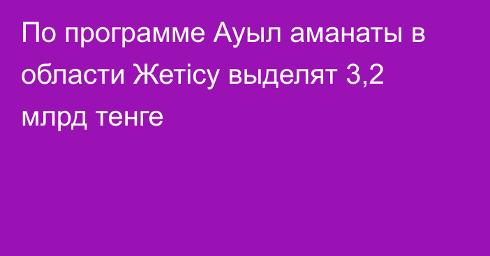 По программе Ауыл аманаты в области Жетісу выделят 3,2 млрд тенге