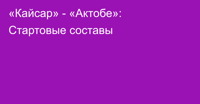 «Кайсар» - «Актобе»: Стартовые составы