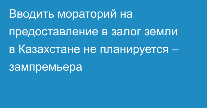 Вводить мораторий на предоставление в залог земли в Казахстане не планируется – зампремьера