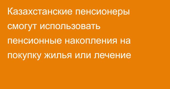 Казахстанские пенсионеры смогут использовать пенсионные накопления на покупку жилья или лечение