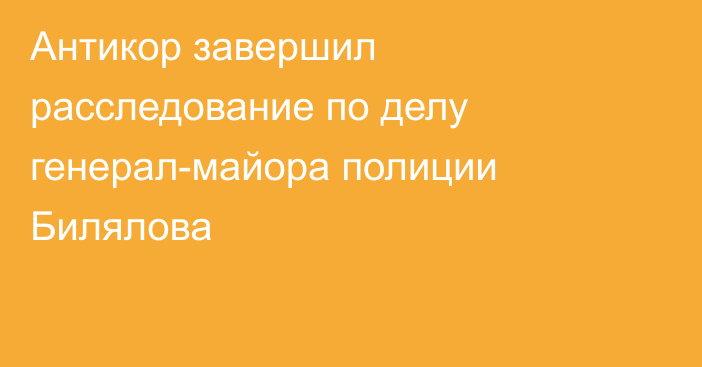 Антикор завершил расследование по делу генерал-майора полиции Билялова