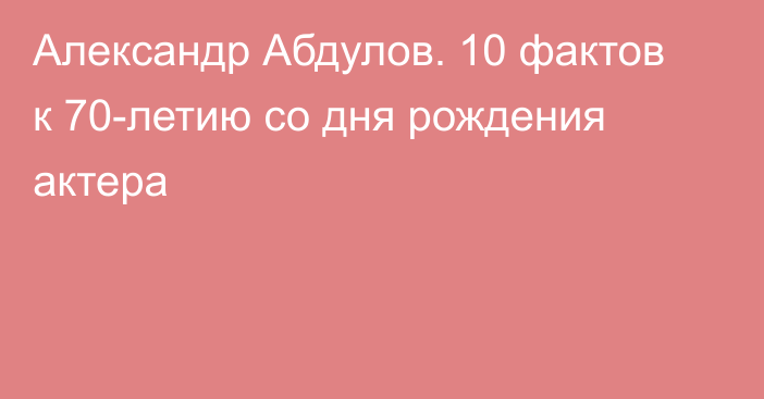 Александр Абдулов. 10 фактов к 70-летию со дня рождения актера