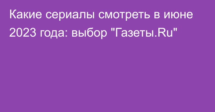 Какие сериалы смотреть в июне 2023 года: выбор 