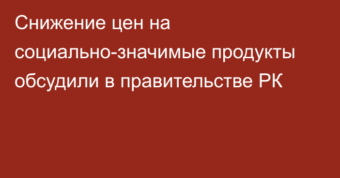 Снижение цен на социально-значимые продукты обсудили в правительстве РК