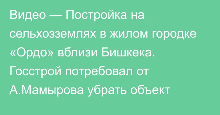 Видео — Постройка на сельхозземлях в жилом городке «Ордо» вблизи Бишкека. Госстрой потребовал от А.Мамырова убрать объект