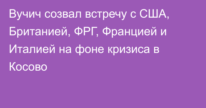 Вучич созвал встречу с США, Британией, ФРГ, Францией и Италией на фоне кризиса в Косово