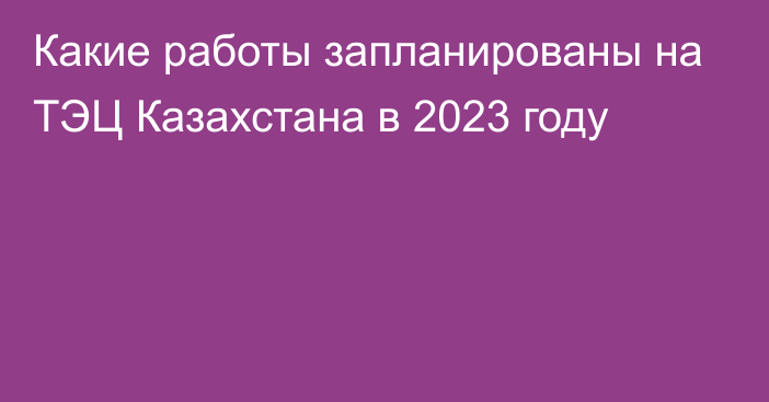 Какие работы запланированы на ТЭЦ Казахстана в 2023 году