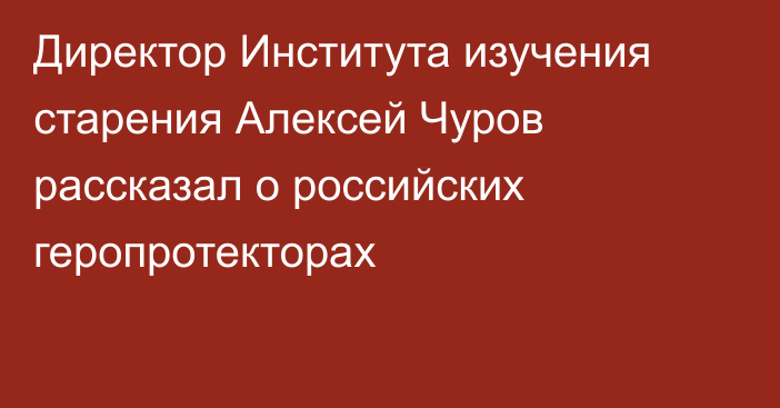 Директор Института изучения старения Алексей Чуров рассказал о российских геропротекторах