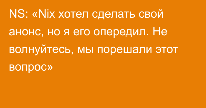 NS: «Nix хотел сделать свой анонс, но я его опередил. Не волнуйтесь, мы порешали этот вопрос»