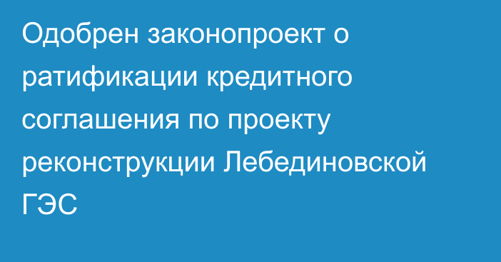 Одобрен законопроект о ратификации кредитного соглашения по проекту реконструкции Лебединовской ГЭС