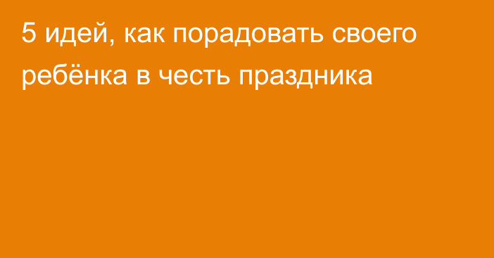 5 идей, как порадовать своего ребёнка в честь праздника