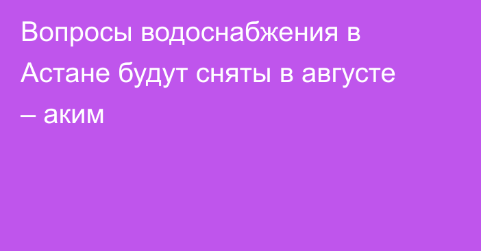 Вопросы водоснабжения в Астане будут сняты в августе – аким