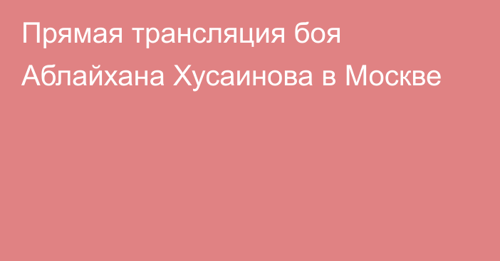 Прямая трансляция боя Аблайхана Хусаинова в Москве