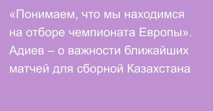 «Понимаем, что мы находимся на отборе чемпионата Европы». Адиев – о важности ближайших матчей для сборной Казахстана