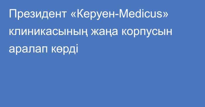 Президент «Керуен-Medicus» клиникасының жаңа корпусын аралап көрді