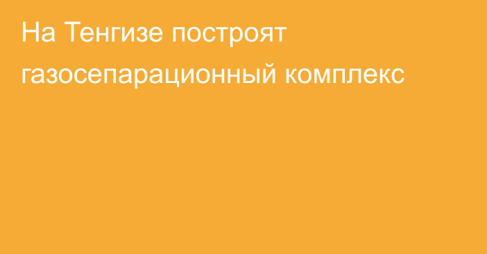 На Тенгизе построят газосепарационный комплекс