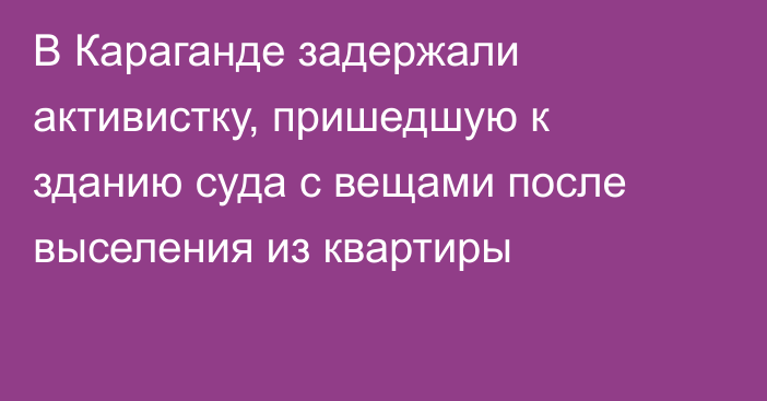 В Караганде задержали активистку, пришедшую к зданию суда с вещами после выселения из квартиры