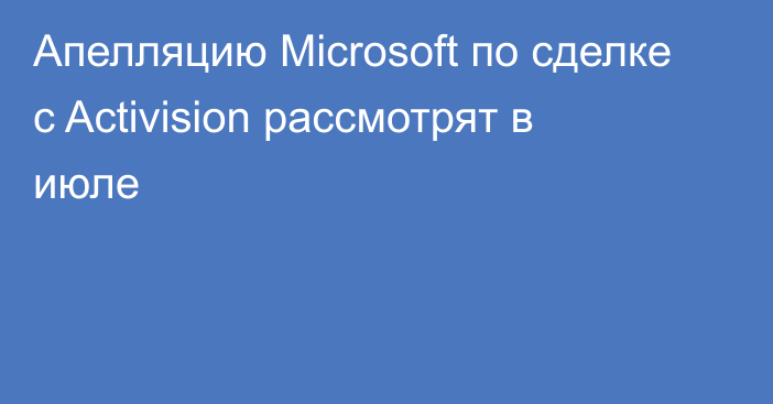 Апелляцию Microsoft по сделке с Activision рассмотрят в июле