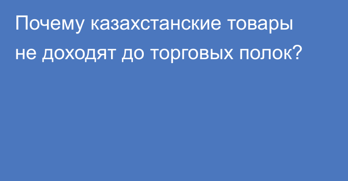 Почему казахстанские товары не доходят до торговых полок?