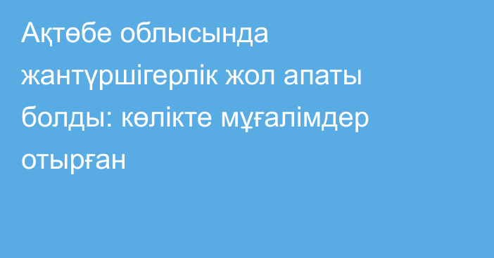 Ақтөбе облысында жантүршігерлік жол апаты болды: көлікте мұғалімдер отырған