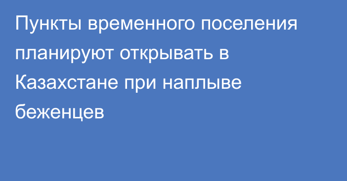 Пункты временного поселения планируют открывать в Казахстане при наплыве беженцев