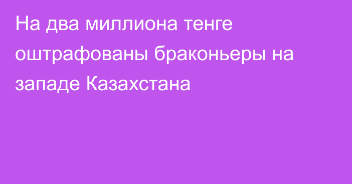 На два миллиона тенге оштрафованы браконьеры на западе Казахстана