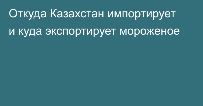 Откуда Казахстан импортирует и куда экспортирует мороженое