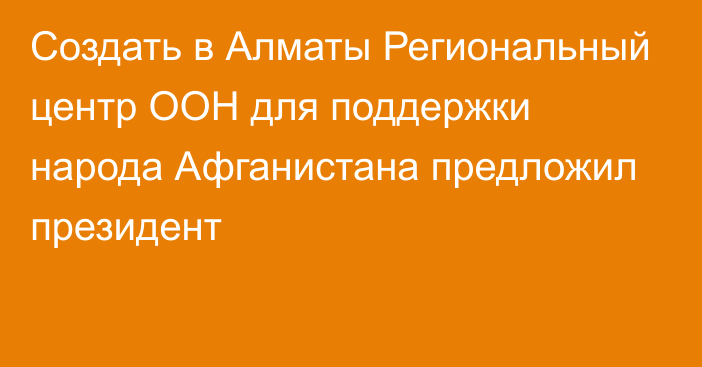 Создать в Алматы Региональный центр ООН для поддержки народа Афганистана предложил президент