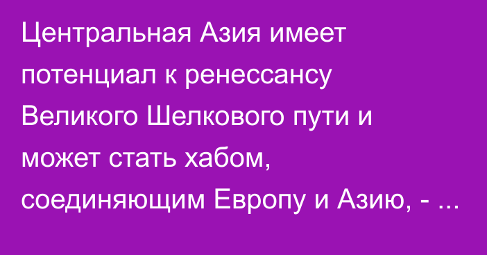 Центральная Азия имеет потенциал к ренессансу Великого Шелкового пути и может стать хабом, соединяющим Европу и Азию, - президент Жапаров