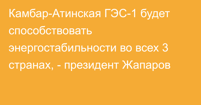 Камбар-Атинская ГЭС-1 будет способствовать энергостабильности во всех 3 странах, - президент Жапаров