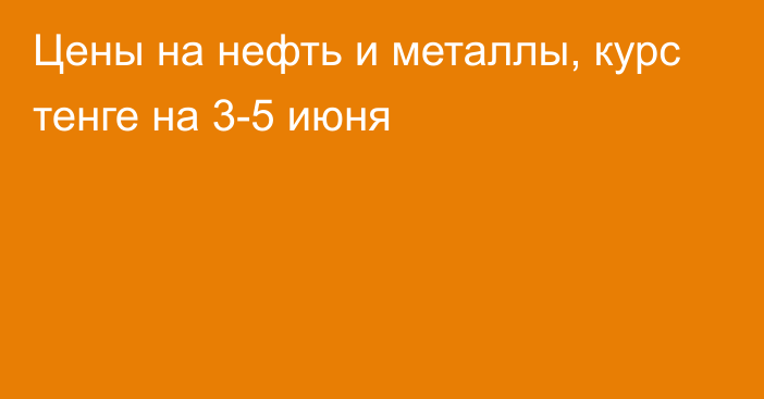 Цены на нефть и металлы, курс тенге на 3-5 июня