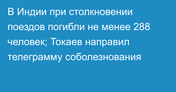 В Индии при столкновении поездов погибли не менее 288 человек; Токаев направил телеграмму соболезнования