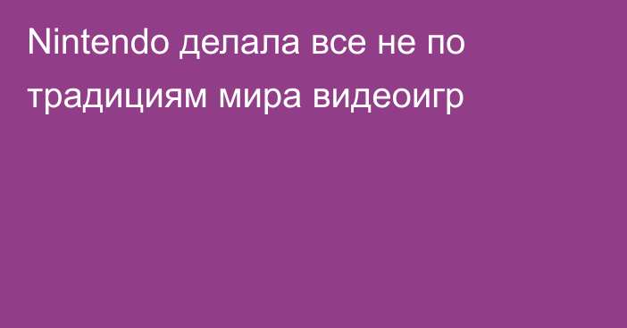 Nintendo делала все не по традициям мира видеоигр