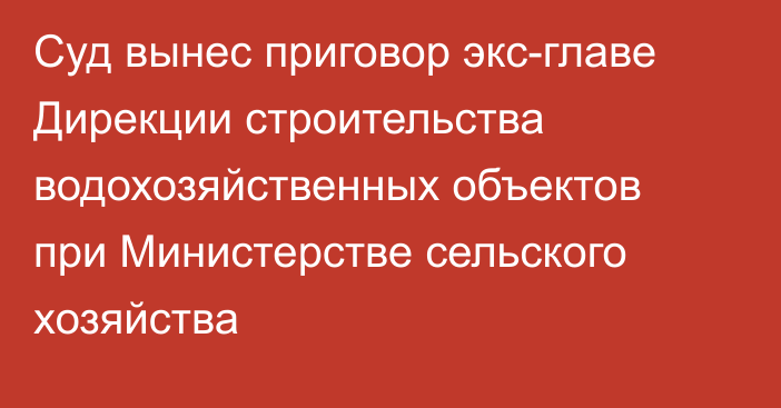 Суд вынес приговор экс-главе Дирекции строительства водохозяйственных объектов при Министерстве сельского хозяйства