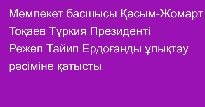 Мемлекет басшысы Қасым-Жомарт Тоқаев Түркия Президенті Режеп Тайип Ердоғанды ұлықтау рәсіміне қатысты