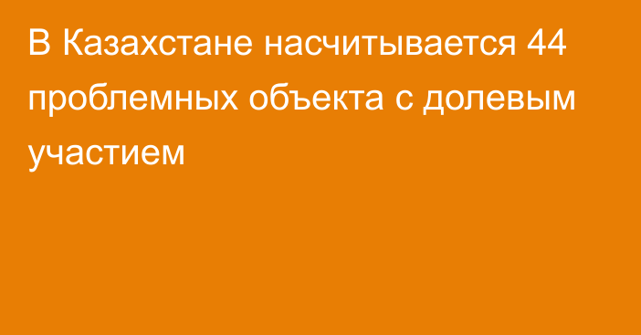 В Казахстане насчитывается 44 проблемных объекта с долевым участием