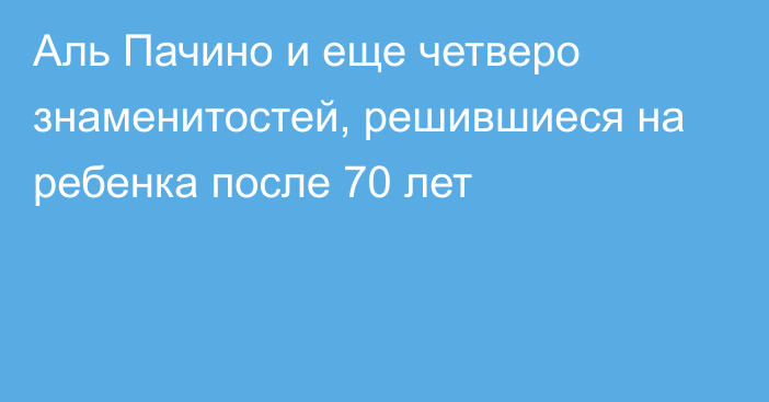 Аль Пачино и еще четверо знаменитостей, решившиеся на ребенка после 70 лет