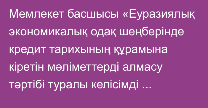 Мемлекет басшысы «Еуразиялық экономикалық одақ шеңберінде кредит тарихының құрамына кіретін мәліметтерді алмасу тәртібі туралы келісімді  ратификациялау туралы» Қазақстан Республикасының Заңына қол қойды